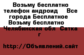 Возьму бесплатно телефон андроид  - Все города Бесплатное » Возьму бесплатно   . Челябинская обл.,Сатка г.